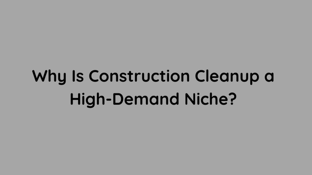 Why Is Construction Cleanup a High-Demand Niche