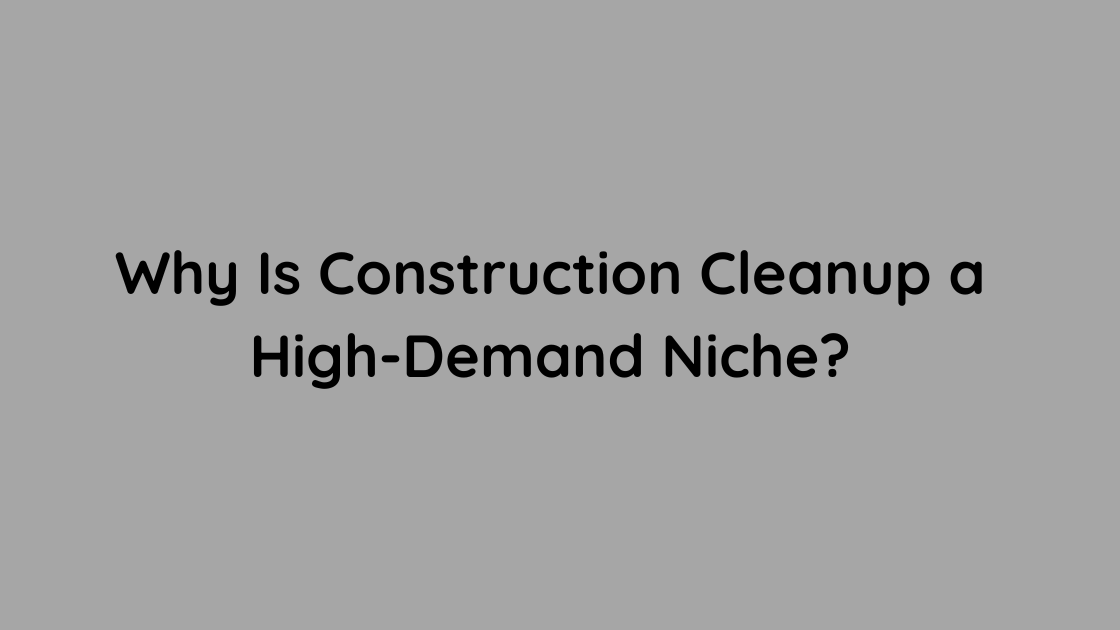 Why Is Construction Cleanup a High-Demand Niche