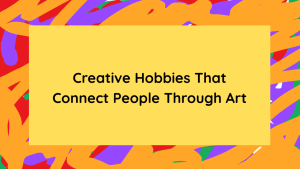 Creative Hobbies That Connect People Through Art